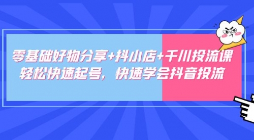 零基础好物分享+抖小店+千川投流课：轻松快速起号，快速学会抖音投流